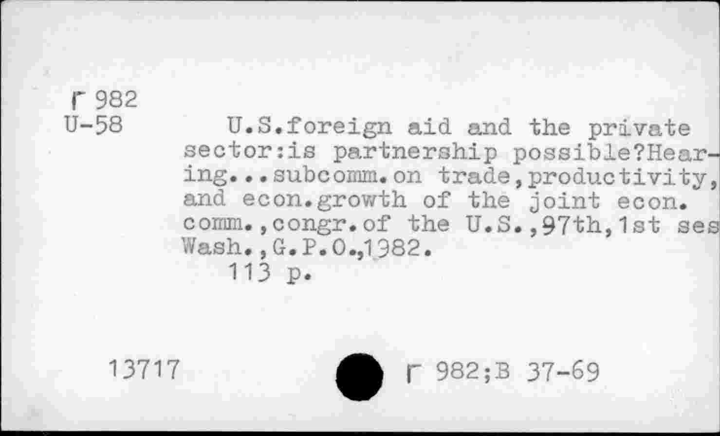 ﻿r 982 U-58
U.S.foreign aid and the private sector:is partnership possible?Hear-ing...subcomm.on trade,productivity, and econ.growth of the joint econ. comm.,congr.of the U.S.,97th,1st ses Wash. ,G.P.O.,1982.
113 p.
13717
f 982;B 37-69